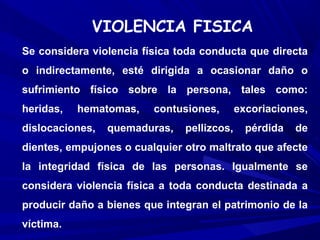 VIOLENCIA FISICA
Se considera violencia física toda conducta que directa
o indirectamente, esté dirigida a ocasionar daño o
sufrimiento físico sobre la persona, tales como:
heridas,   hematomas,    contusiones,       excoriaciones,
dislocaciones,   quemaduras,   pellizcos,     pérdida   de
dientes, empujones o cualquier otro maltrato que afecte
la integridad física de las personas. Igualmente se
considera violencia física a toda conducta destinada a
producir daño a bienes que integran el patrimonio de la
víctima.
 