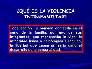 ¿QUÉ ES LA VIOLENCIA
     INTRAFAMILIAR?

Toda acción u omisión cometida en el
seno de la familia, por uno de sus
integrantes, que menoscaba la vida, la
integridad física o psicológica e incluso,
la libertad que causa un serio daño al
desarrollo de la personalidad.
 