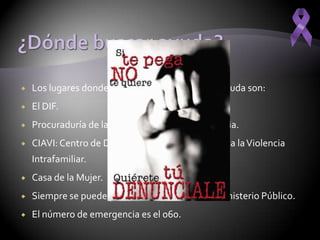    Los lugares donde la gente puede ir a buscar ayuda son:
   El DIF.
   Procuraduría de la defensa del menor y la familia.
   CIAVI: Centro de Desarrollo Integral y Atención a la Violencia
    Intrafamiliar.
   Casa de la Mujer.
   Siempre se puede poner una denuncia en el ministerio Público.
   El número de emergencia es el 060.
 