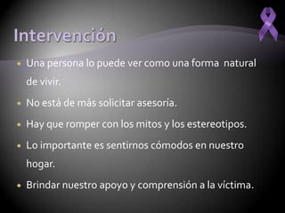    Una persona lo puede ver como una forma natural
    de vivir.
   No está de más solicitar asesoría.
   Hay que romper con los mitos y los estereotipos.
   Lo importante es sentirnos cómodos en nuestro
    hogar.
   Brindar nuestro apoyo y comprensión a la víctima.
 