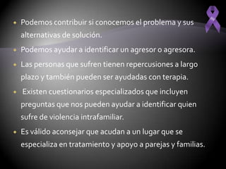    Podemos contribuir si conocemos el problema y sus
    alternativas de solución.
   Podemos ayudar a identificar un agresor o agresora.
   Las personas que sufren tienen repercusiones a largo
    plazo y también pueden ser ayudadas con terapia.
   Existen cuestionarios especializados que incluyen
    preguntas que nos pueden ayudar a identificar quien
    sufre de violencia intrafamiliar.
   Es válido aconsejar que acudan a un lugar que se
    especializa en tratamiento y apoyo a parejas y familias.
 