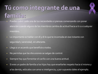    Puedes cubrir cada una de tus necesidades si piensas comenzando con poner

    atención cuando alguno de los miembros cambia de actitud hacia a ti o a cualquier

    miembro.

   Lo importante es hablar con él y di lo que te incomoda en ese instante con

    seguridad y serenidad, sin alterarte.

   Llega a un acuerdo que beneficie a todos.

   No permitas que las discusiones se salgan de control.

   Siempre hay que fomentar el cariño con una buena actitud.

   Si eres un padre de familia a los hijos hay que enseñarles respeto hacia sí mismo y

    a los demás, edúcalos con amor e inteligencia, y por supuesto dales el ejemplo.
 
