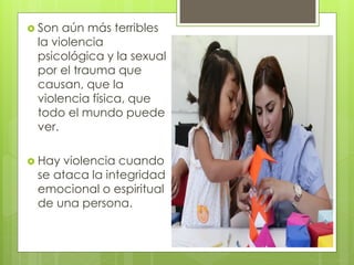  Son aún más terribles
 la violencia
 psicológica y la sexual
 por el trauma que
 causan, que la
 violencia física, que
 todo el mundo puede
 ver.

 Hay violencia cuando
 se ataca la integridad
 emocional o espiritual
 de una persona.
 