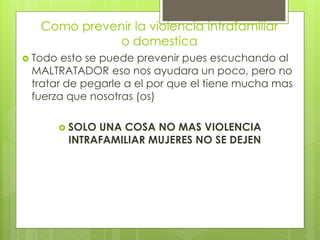 Como prevenir la violencia intrafamiliar
              o domestica
 Todo esto se puede prevenir pues escuchando al
 MALTRATADOR eso nos ayudara un poco, pero no
 tratar de pegarle a el por que el tiene mucha mas
 fuerza que nosotras (os)

          SOLOUNA COSA NO MAS VIOLENCIA
          INTRAFAMILIAR MUJERES NO SE DEJEN
 