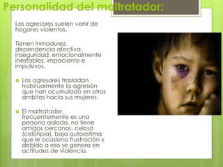 Personalidad del maltratador:
  Los agresores suelen venir de
  hogares violentos.

  Tienen inmadurez,
  dependencia afectiva,
  inseguridad, emocionalmente
  inestables, impaciente e
  impulsivos.

     Los agresores trasladan
      habitualmente la agresión
      que han acumulado en otros
      ámbitos hacia sus mujeres.

     El maltratador,
      frecuentemente es una
      persona aislada, no tiene
      amigos cercanos, celoso
      (celotipia), baja autoestima
      que le ocasiona frustración y
      debido a eso se genera en
      actitudes de violencia.
 