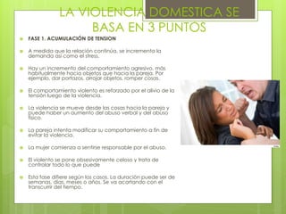 LA VIOLENCIA DOMESTICA SE
                     BASA EN 3 PUNTOS
   FASE 1. ACUMULACIÓN DE TENSION

   A medida que la relación continúa, se incrementa la
    demanda así como el stress.

   Hay un incremento del comportamiento agresivo, más
    habitualmente hacia objetos que hacia la pareja. Por
    ejemplo, dar portazos, arrojar objetos, romper cosas.

   El comportamiento violento es reforzado por el alivio de la
    tensión luego de la violencia.

   La violencia se mueve desde las cosas hacia la pareja y
    puede haber un aumento del abuso verbal y del abuso
    físico.

   La pareja intenta modificar su comportamiento a fin de
    evitar la violencia.

   La mujer comienza a sentirse responsable por el abuso.

   El violento se pone obsesivamente celoso y trata de
    controlar todo lo que puede

   Esta fase difiere según los casos. La duración puede ser de
    semanas, días, meses o años. Se va acortando con el
    transcurrir del tiempo.
 
