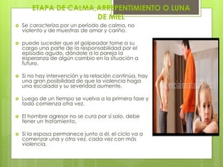 ETAPA DE CALMA,ARREPENTIMIENTO O LUNA
                       DE MIEL
   Se caracteriza por un período de calma, no
    violento y de muestras de amor y cariño.

   puede suceder que el golpeador tome a su
    cargo una parte de la responsabilidad por el
    episodio agudo, dándole a la pareja la
    esperanza de algún cambio en la situación a
    futuro.

   Si no hay intervención y la relación continúa, hay
    una gran posibilidad de que la violencia haga
    una escalada y su severidad aumente.

   Luego de un tiempo se vuelva a la primera fase y
    todo comienza otra vez.

   El hombre agresor no se cura por sí solo, debe
    tener un tratamiento.

   Si la esposa permanece junto a él, el ciclo va a
    comenzar una y otra vez, cada vez con más
    violencia.
 
