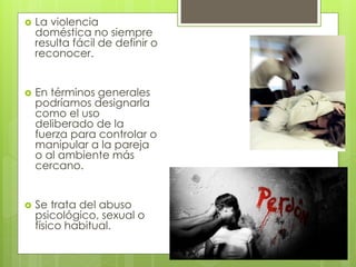    La violencia
    doméstica no siempre
    resulta fácil de definir o
    reconocer.


   En términos generales
    podríamos designarla
    como el uso
    deliberado de la
    fuerza para controlar o
    manipular a la pareja
    o al ambiente más
    cercano.


   Se trata del abuso
    psicológico, sexual o
    físico habitual.
 