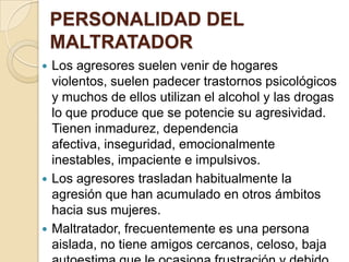 PERSONALIDAD DEL
    MALTRATADOR
 Los agresores suelen venir de hogares
  violentos, suelen padecer trastornos psicológicos
  y muchos de ellos utilizan el alcohol y las drogas
  lo que produce que se potencie su agresividad.
  Tienen inmadurez, dependencia
  afectiva, inseguridad, emocionalmente
  inestables, impaciente e impulsivos.
 Los agresores trasladan habitualmente la
  agresión que han acumulado en otros ámbitos
  hacia sus mujeres.
 Maltratador, frecuentemente es una persona
  aislada, no tiene amigos cercanos, celoso, baja
 