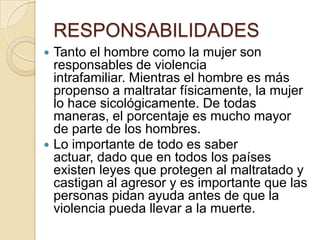 RESPONSABILIDADES
 Tanto el hombre como la mujer son
  responsables de violencia
  intrafamiliar. Mientras el hombre es más
  propenso a maltratar físicamente, la mujer
  lo hace sicológicamente. De todas
  maneras, el porcentaje es mucho mayor
  de parte de los hombres.
 Lo importante de todo es saber
  actuar, dado que en todos los países
  existen leyes que protegen al maltratado y
  castigan al agresor y es importante que las
  personas pidan ayuda antes de que la
  violencia pueda llevar a la muerte.
 