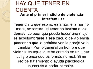 HAY QUE TENER EN
 CUENTA
     Ante el primer indicio de violencia
                 intrafamiliar
Tener claro que eso no es amor; el amor no
  mata, no tortura, el amor no lastima a los
demás. Lo peor que puede hacer una mujer
es acostumbrarse a ese círculo de violencia
pensando que la próxima vez la pareja va a
   cambiar. Por lo general un hombre que
violenta es aquel que ha crecido en un lugar
  así y piensa que es lo más normal. Si no
   recibe tratamiento o ayuda psicológica
          nunca va a poder cambiar.
 