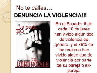 No te calles…
DENUNCIA LA VIOLENCIA!!!
                 En el Ecuador 6 de
                  cada 10 mujeres
                han vivido algún tipo
                   de violencia de
                género, y el 76% de
                  las mujeres han
                vivido algún tipo de
                 violencia por parte
                 de su pareja o ex-
                       pareja.
 