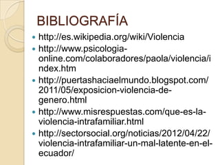 BIBLIOGRAFÍA
   http://es.wikipedia.org/wiki/Violencia
   http://www.psicologia-
    online.com/colaboradores/paola/violencia/i
    ndex.htm
   http://puertashaciaelmundo.blogspot.com/
    2011/05/exposicion-violencia-de-
    genero.html
   http://www.misrespuestas.com/que-es-la-
    violencia-intrafamiliar.html
   http://sectorsocial.org/noticias/2012/04/22/
    violencia-intrafamiliar-un-mal-latente-en-el-
    ecuador/
 