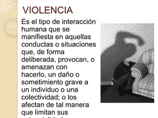 VIOLENCIA
Es el tipo de interacción
humana que se
manifiesta en aquellas
conductas o situaciones
que, de forma
deliberada, provocan, o
amenazan con
hacerlo, un daño o
sometimiento grave a
un individuo o una
colectividad; o los
afectan de tal manera
que limitan sus
 