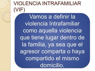 VIOLENCIA INTRAFAMILIAR
(VIF)
       Vamos a definir la
     violencia Intrafamiliar
    como aquella violencia
  que tiene lugar dentro de
   la familia, ya sea que el
  agresor comparta o haya
     compartido el mismo
           domicilio.
 