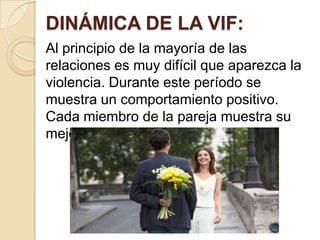 DINÁMICA DE LA VIF:
Al principio de la mayoría de las
relaciones es muy difícil que aparezca la
violencia. Durante este período se
muestra un comportamiento positivo.
Cada miembro de la pareja muestra su
mejor faceta.
 