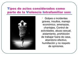 Tipos de actos considerados como
parte de la Violencia Intrafamiliar son:
                        Golpes o incidentes
                      graves, insultos, manejo
                      económico, amenazas,
                       chantajes, Control de
                     actividades, abuso sexual,
                      aislamiento, prohibición
                     de trabajar fuera de casa,
                         abandono efectivo,
                      humillación y no respeto
                            de opiniones.
 