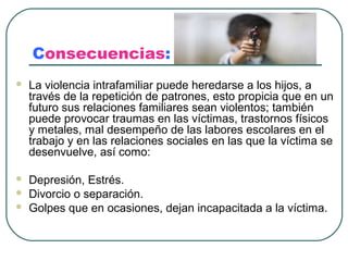 Consecuencias:
   La violencia intrafamiliar puede heredarse a los hijos, a
    través de la repetición de patrones, esto propicia que en un
    futuro sus relaciones familiares sean violentos; también
    puede provocar traumas en las víctimas, trastornos físicos
    y metales, mal desempeño de las labores escolares en el
    trabajo y en las relaciones sociales en las que la víctima se
    desenvuelve, así como:

   Depresión, Estrés.
   Divorcio o separación.
   Golpes que en ocasiones, dejan incapacitada a la víctima.
 