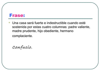 Frase:
   Una casa será fuerte e indestructible cuando esté
    sostenida por estas cuatro columnas: padre valiente,
    madre prudente, hijo obediente, hermano
    complaciente.


    Confucio.
 
