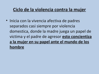 Ciclo de la violencia contra la mujer

• Inicia con la vivencia afectiva de padres
  separados casi siempre por violencia
  domestica, donde la madre juega un papel de
  victima y el padre de agresor esto concientiza
  a la mujer en su papel ante el mundo de los
  hombre
 