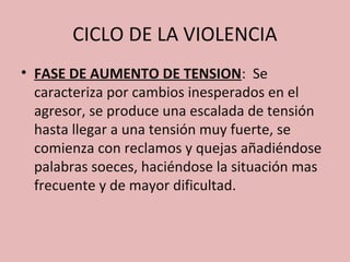 CICLO DE LA VIOLENCIA
• FASE DE AUMENTO DE TENSION: Se
  caracteriza por cambios inesperados en el
  agresor, se produce una escalada de tensión
  hasta llegar a una tensión muy fuerte, se
  comienza con reclamos y quejas añadiéndose
  palabras soeces, haciéndose la situación mas
  frecuente y de mayor dificultad.
 