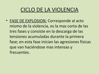 CICLO DE LA VIOLENCIA
• FASE DE EXPLOSION: Corresponde al acto
  mismo de la violencia, es la mas corta de las
  tres fases y consiste en la descarga de las
  tensiones acumuladas durante la primera
  fase; en esta fase inician las agresiones físicas
  que van haciéndose mas intensas y
  frecuentes.
 