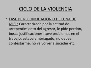 CICLO DE LA VIOLENCIA
• FASE DE RECONCILIACION O DE LUNA DE
  MIEL: Caracterizada por la actitud de
  arrepentimiento del agresor, le pide perdón,
  busca justificaciones; tuve problemas en el
  trabajo, estaba embriagado, no debes
  contestarme, no va volver a suceder etc.
 