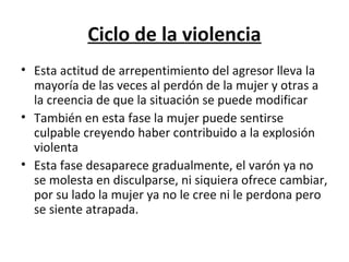 Ciclo de la violencia
• Esta actitud de arrepentimiento del agresor lleva la
  mayoría de las veces al perdón de la mujer y otras a
  la creencia de que la situación se puede modificar
• También en esta fase la mujer puede sentirse
  culpable creyendo haber contribuido a la explosión
  violenta
• Esta fase desaparece gradualmente, el varón ya no
  se molesta en disculparse, ni siquiera ofrece cambiar,
  por su lado la mujer ya no le cree ni le perdona pero
  se siente atrapada.
 