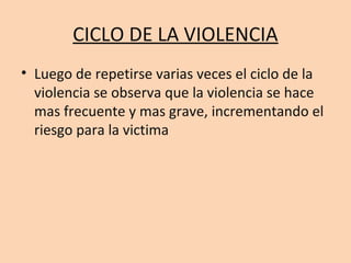 CICLO DE LA VIOLENCIA
• Luego de repetirse varias veces el ciclo de la
  violencia se observa que la violencia se hace
  mas frecuente y mas grave, incrementando el
  riesgo para la victima
 