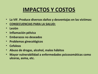 IMPACTOS Y COSTOS
•   La VIF. Produce diversos daños y desventajas en las victimas:
•   CONSECUENCIAS PARA LA SALUD:
•   Lesión
•   Inflamación pélvica
•   Embarazos no deseados
•   Problemas ginecológicos
•   Cefaleas
•   Abuso de drogas, alcohol, malos hábitos
•   Mayor vulnerabilidad a enfermedades psicosomáticas como
    ulceras, asma, etc.
 
