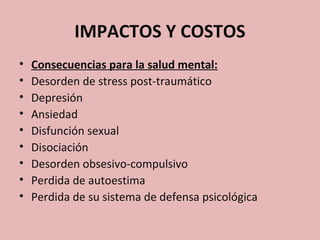 IMPACTOS Y COSTOS
•   Consecuencias para la salud mental:
•   Desorden de stress post-traumático
•   Depresión
•   Ansiedad
•   Disfunción sexual
•   Disociación
•   Desorden obsesivo-compulsivo
•   Perdida de autoestima
•   Perdida de su sistema de defensa psicológica
 