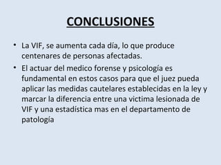 CONCLUSIONES
• La VIF, se aumenta cada día, lo que produce
  centenares de personas afectadas.
• El actuar del medico forense y psicología es
  fundamental en estos casos para que el juez pueda
  aplicar las medidas cautelares establecidas en la ley y
  marcar la diferencia entre una victima lesionada de
  VIF y una estadística mas en el departamento de
  patología
 