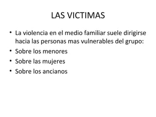 LAS VICTIMAS
• La violencia en el medio familiar suele dirigirse
  hacia las personas mas vulnerables del grupo:
• Sobre los menores
• Sobre las mujeres
• Sobre los ancianos
 