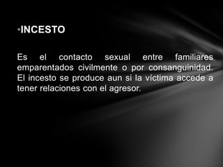 •INCESTO
Es el contacto sexual entre familiares
emparentados civilmente o por consanguinidad.
El incesto se produce aun si la víctima accede a
tener relaciones con el agresor.

 