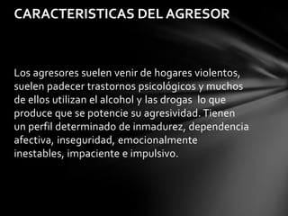 CARACTERISTICAS DEL AGRESOR

Los agresores suelen venir de hogares violentos,
suelen padecer trastornos psicológicos y muchos
de ellos utilizan el alcohol y las drogas lo que
produce que se potencie su agresividad. Tienen
un perfil determinado de inmadurez, dependencia
afectiva, inseguridad, emocionalmente
inestables, impaciente e impulsivo.

 
