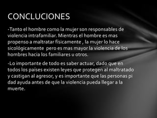 CONCLUCIONES
-Tanto el hombre como la mujer son responsables de
violencia intrafamiliar. Mientras el hombre es mas
propenso a maltratar físicamente , la mujer lo hace
sicológicamente pero es mas mayor la violencia de los
hombres hacia los familiares u otros.
-Lo importante de todo es saber actuar, dado que en
todos los países existen leyes que protegen al maltratado
y castigan al agresor, y es importante que las personas pi
dad ayuda antes de que la violencia pueda llegar a la
muerte.

 