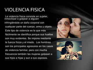 VIOLENCIA FISICA
La violencia física consiste en sujetar,
inmovilizar o golpear a alguien
infringiéndole un daño corporal con
cualquier parte del cuerpo, arma u objeto.
Este tipo de violencia es la que más
fácilmente se identifica porque sus huellas
son muy evidentes. Se impone mediante
la fuerza física y el miedo. Los hombres
son los principales agresores en los casos
de violencia familiar, pero con mucha
frecuencia también las mujeres golpean a
sus hijos e hijas y aun a sus esposos.

 