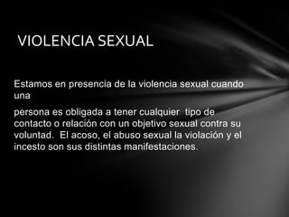 VIOLENCIA SEXUAL
Estamos en presencia de la violencia sexual cuando
una
persona es obligada a tener cualquier tipo de
contacto o relación con un objetivo sexual contra su
voluntad. El acoso, el abuso sexual la violación y el
incesto son sus distintas manifestaciones .

 