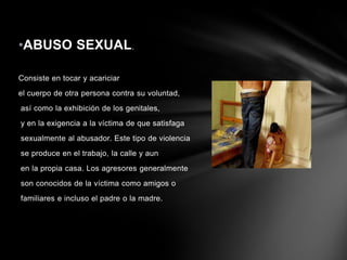 •ABUSO SEXUAL.
Consiste en tocar y acariciar
el cuerpo de otra persona contra su voluntad,
así como la exhibición de los genitales,
y en la exigencia a la víctima de que satisfaga
sexualmente al abusador. Este tipo de violencia
se produce en el trabajo, la calle y aun
en la propia casa. Los agresores generalmente
son conocidos de la víctima como amigos o
familiares e incluso el padre o la madre.

 