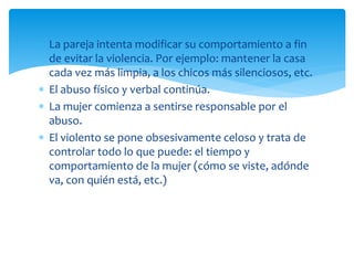  La pareja intenta modificar su comportamiento a fin
de evitar la violencia. Por ejemplo: mantener la casa
cada vez más limpia, a los chicos más silenciosos, etc.
 El abuso físico y verbal continúa.
 La mujer comienza a sentirse responsable por el
abuso.
 El violento se pone obsesivamente celoso y trata de
controlar todo lo que puede: el tiempo y
comportamiento de la mujer (cómo se viste, adónde
va, con quién está, etc.)
 