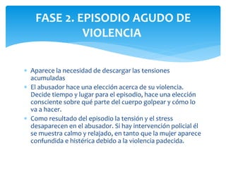  Aparece la necesidad de descargar las tensiones
acumuladas
 El abusador hace una elección acerca de su violencia.
Decide tiempo y lugar para el episodio, hace una elección
consciente sobre qué parte del cuerpo golpear y cómo lo
va a hacer.
 Como resultado del episodio la tensión y el stress
desaparecen en el abusador. Si hay intervención policial él
se muestra calmo y relajado, en tanto que la mujer aparece
confundida e histérica debido a la violencia padecida.
FASE 2. EPISODIO AGUDO DE
VIOLENCIA
 