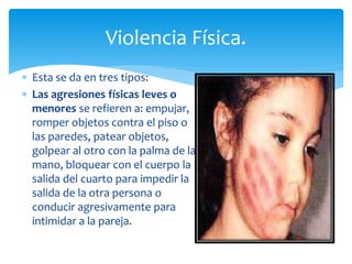  Esta se da en tres tipos:
 Las agresiones físicas leves o
menores se refieren a: empujar,
romper objetos contra el piso o
las paredes, patear objetos,
golpear al otro con la palma de la
mano, bloquear con el cuerpo la
salida del cuarto para impedir la
salida de la otra persona o
conducir agresivamente para
intimidar a la pareja.
Violencia Física.
 