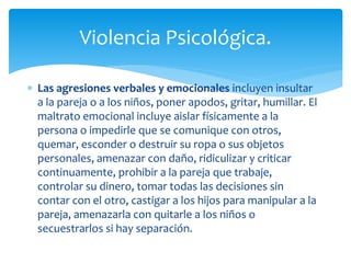  Las agresiones verbales y emocionales incluyen insultar
a la pareja o a los niños, poner apodos, gritar, humillar. El
maltrato emocional incluye aislar físicamente a la
persona o impedirle que se comunique con otros,
quemar, esconder o destruir su ropa o sus objetos
personales, amenazar con daño, ridiculizar y criticar
continuamente, prohibir a la pareja que trabaje,
controlar su dinero, tomar todas las decisiones sin
contar con el otro, castigar a los hijos para manipular a la
pareja, amenazarla con quitarle a los niños o
secuestrarlos si hay separación.
Violencia Psicológica.
 