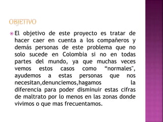  El objetivo de este proyecto es tratar de 
hacer caer en cuenta a los compañeros y 
demás personas de este problema que no 
solo sucede en Colombia si no en todas 
partes del mundo, ya que muchas veces 
vemos estos casos como “normales", 
ayudemos a estas personas que nos 
necesitan,denunciemos,hagamos la 
diferencia para poder disminuir estas cifras 
de maltrato por lo menos en las zonas donde 
vivimos o que mas frecuentamos. 
