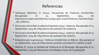 Referencias: 
• Velázquez Martínez, X. (2012). Situaciones de Violencia Intrafamiliar. 
Recuperado el 21, Septiembre, 2014 de: 
http://www.violenciaenlafamilia.conapo.gob.mx/en/Violencia_Familiar/Tipos 
_de_violencia. 
• Diccionario de la Real Academia Española (2014). violencia. Recuperado el 21, 
Septiembre, 2014 de: http://lema.rae.es/drae/?val=violencia 
• Diccionario de la Real Academia Española (2014). violencia. Recuperado el 21, 
Septiembre, 2014 de: http://lema.rae.es/drae/?val=violento 
• Kaleydoscopio (24/01/2014). Violencia Intrafamiliar en México. Recuperado el 
21, Septiembre, 2014 de https://www.youtube.com/watch?v=i4bW4-7LZpQ 
• Medina, D. (2013) 10 Señales de Violencia en el Noviazgo. Recuperado el 21, 
Septiembre, 2014 de http://www.sinembargo.mx/30-06-2013/659780 
 
