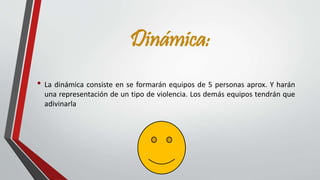 Dinámica: 
• La dinámica consiste en se formarán equipos de 5 personas aprox. Y harán 
una representación de un tipo de violencia. Los demás equipos tendrán que 
adivinarla 
