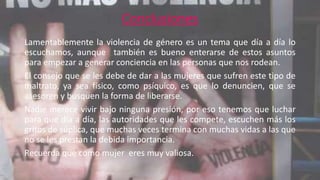 Conclusiones 
Lamentablemente la violencia de género es un tema que día a día lo 
escuchamos, aunque también es bueno enterarse de estos asuntos 
para empezar a generar conciencia en las personas que nos rodean. 
El consejo que se les debe de dar a las mujeres que sufren este tipo de 
maltrato, ya sea físico, como psíquico, es que lo denuncien, que se 
asesoren y busquen la forma de liberarse. 
Nadie merece vivir bajo ninguna presión, por eso tenemos que luchar 
para que día a día, las autoridades que les compete, escuchen más los 
gritos de súplica, que muchas veces termina con muchas vidas a las que 
no se les prestan la debida importancia. 
Recuerda que como mujer eres muy valiosa. 

