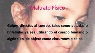 Maltrato Físico 
Golpes directos al cuerpo, tales como patadas o 
bofetadas ya sea utilizando el cuerpo humano o 
algún tipo de objeto como cinturones o palos. 
 