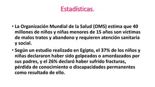 Estadísticas. 
• La Organización Mundial de la Salud (OMS) estima que 40 
millones de niños y niñas menores de 15 años son víctimas 
de malos tratos y abandono y requieren atención sanitaria 
y social. 
• Según un estudio realizado en Egipto, el 37% de los niños y 
niñas declararon haber sido golpeados o amordazados por 
sus padres, y el 26% declaró haber sufrido fracturas, 
pérdida de conocimiento o discapacidades permanentes 
como resultado de ello. 
 