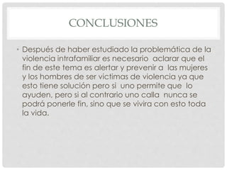 CONCLUSIONES
• Después de haber estudiado la problemática de la
violencia intrafamiliar es necesario aclarar que el
fin de este tema es alertar y prevenir a las mujeres
y los hombres de ser victimas de violencia ya que
esto tiene solución pero si uno permite que lo
ayuden, pero si al contrario uno calla nunca se
podrá ponerle fin, sino que se vivira con esto toda
la vida.
 